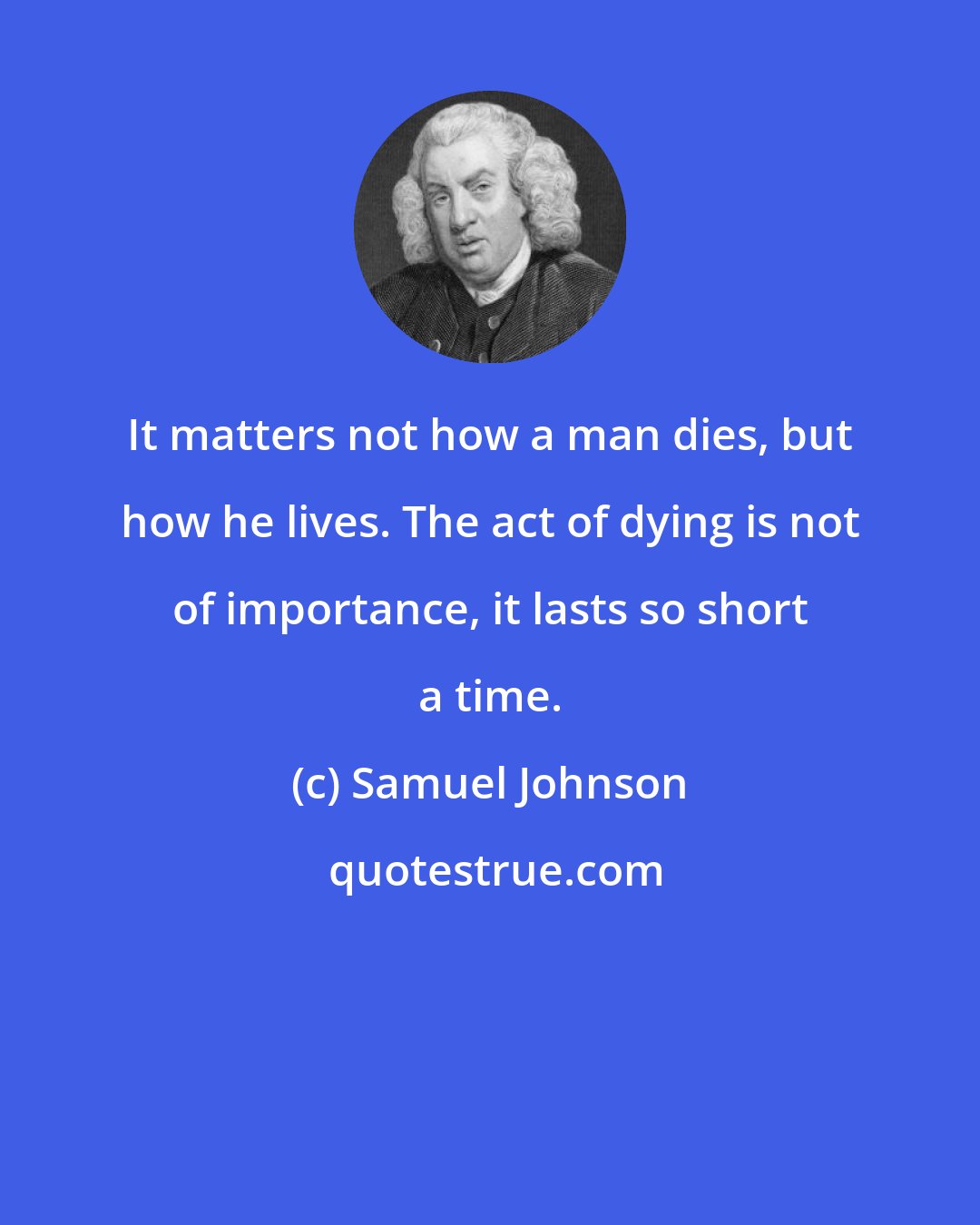 Samuel Johnson: It matters not how a man dies, but how he lives. The act of dying is not of importance, it lasts so short a time.