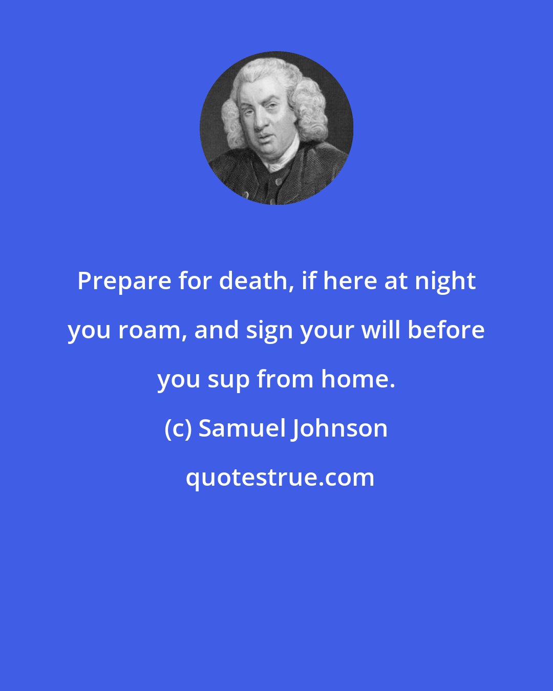 Samuel Johnson: Prepare for death, if here at night you roam, and sign your will before you sup from home.