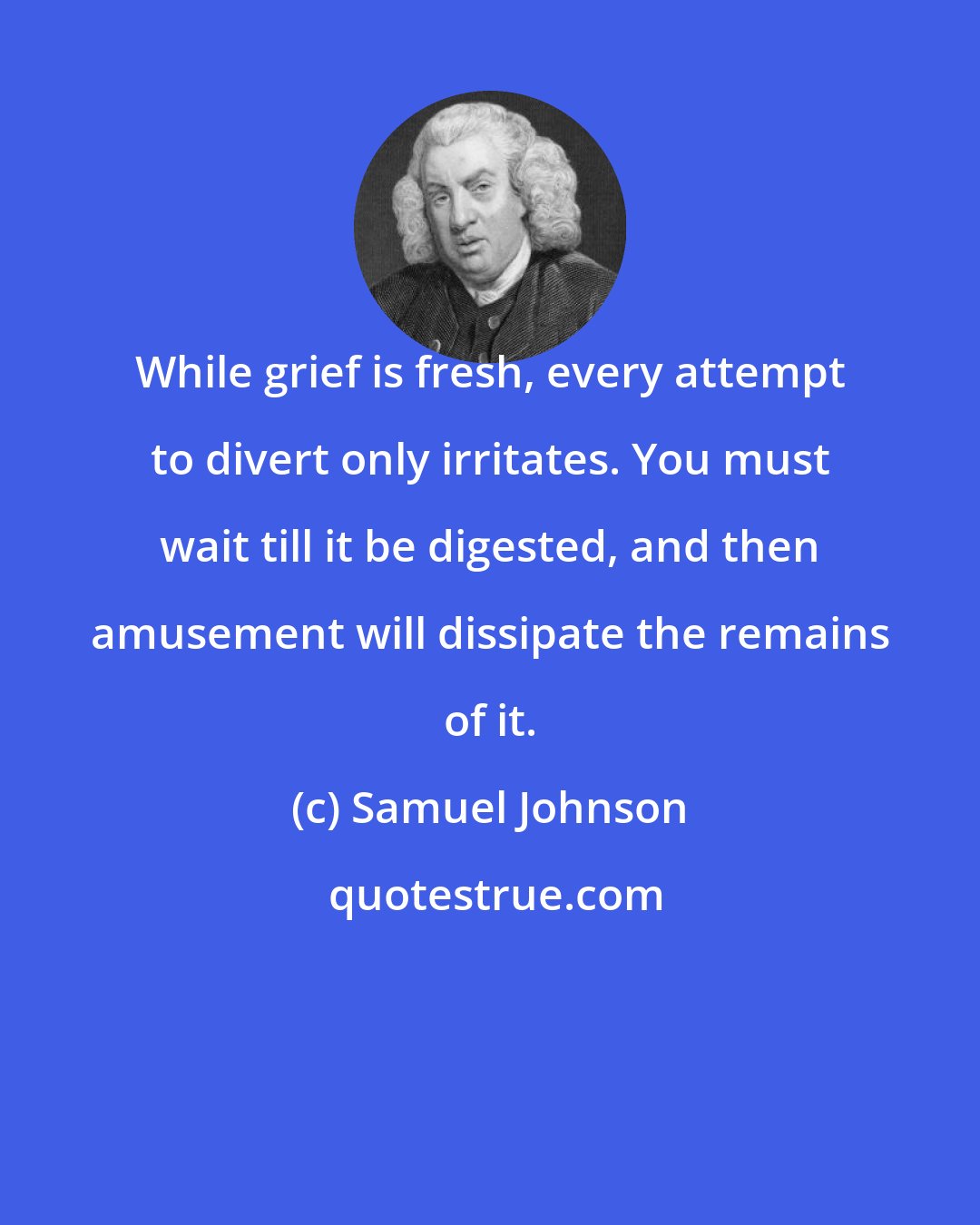 Samuel Johnson: While grief is fresh, every attempt to divert only irritates. You must wait till it be digested, and then amusement will dissipate the remains of it.
