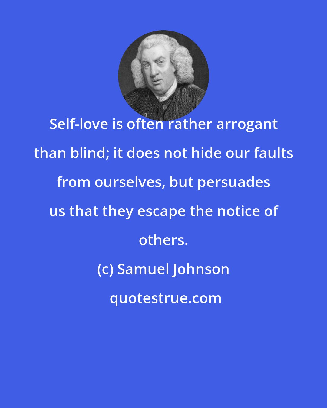 Samuel Johnson: Self-love is often rather arrogant than blind; it does not hide our faults from ourselves, but persuades us that they escape the notice of others.