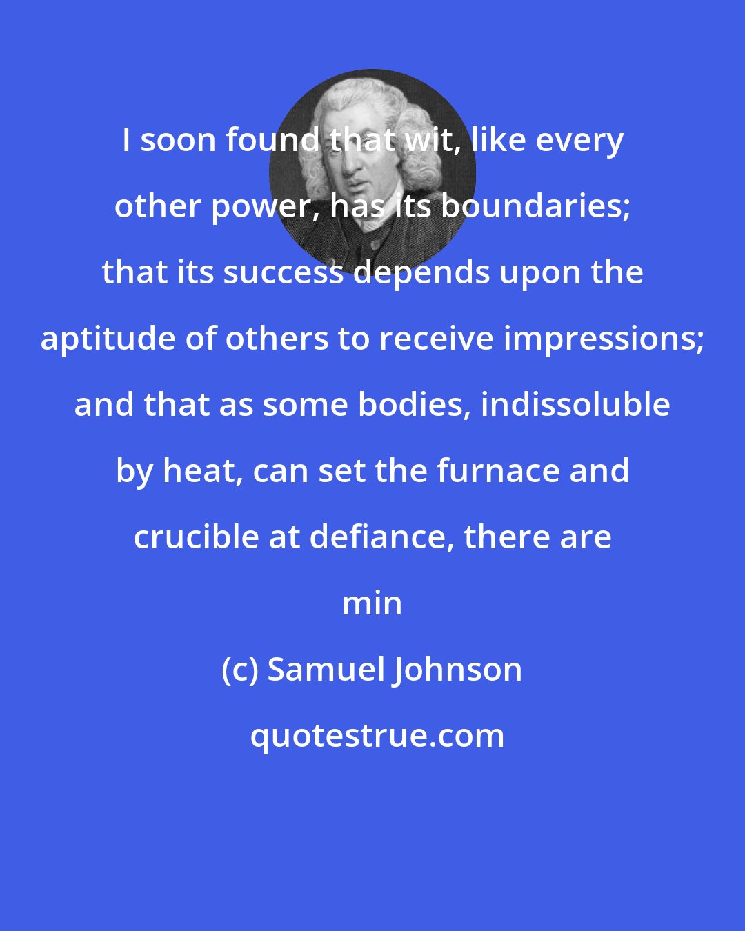 Samuel Johnson: I soon found that wit, like every other power, has its boundaries; that its success depends upon the aptitude of others to receive impressions; and that as some bodies, indissoluble by heat, can set the furnace and crucible at defiance, there are min