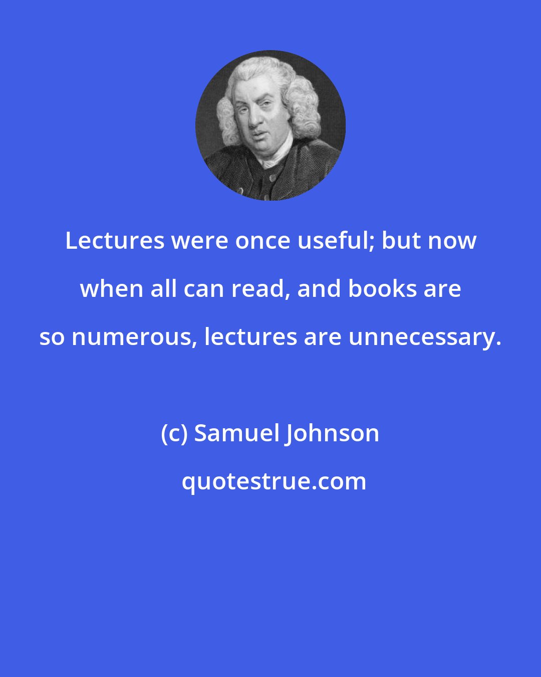 Samuel Johnson: Lectures were once useful; but now when all can read, and books are so numerous, lectures are unnecessary.