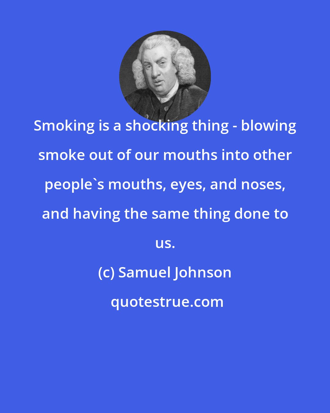 Samuel Johnson: Smoking is a shocking thing - blowing smoke out of our mouths into other people's mouths, eyes, and noses, and having the same thing done to us.
