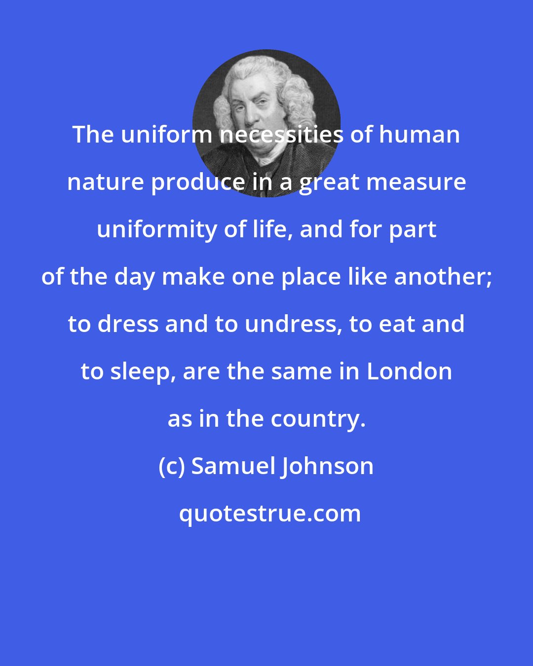 Samuel Johnson: The uniform necessities of human nature produce in a great measure uniformity of life, and for part of the day make one place like another; to dress and to undress, to eat and to sleep, are the same in London as in the country.