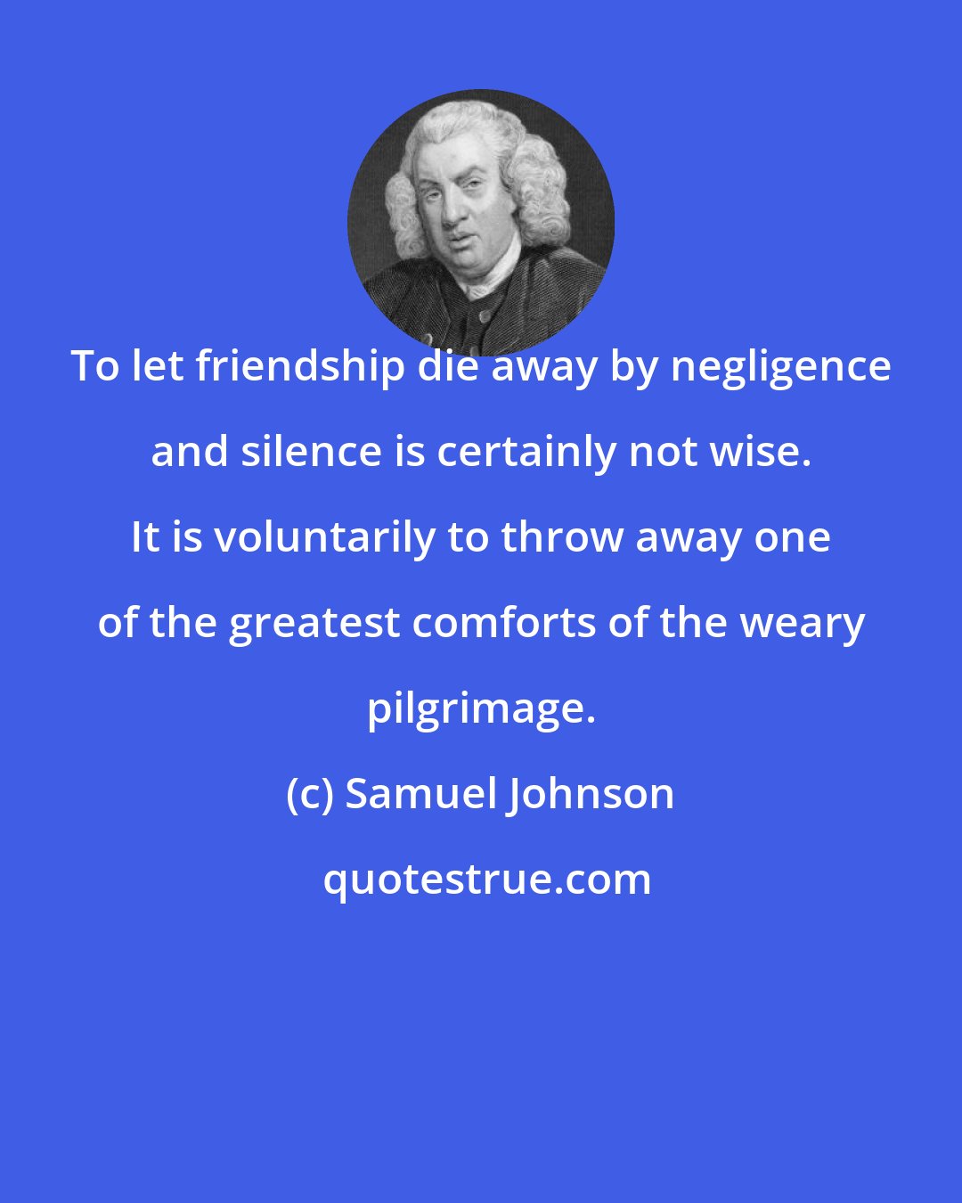 Samuel Johnson: To let friendship die away by negligence and silence is certainly not wise. It is voluntarily to throw away one of the greatest comforts of the weary pilgrimage.