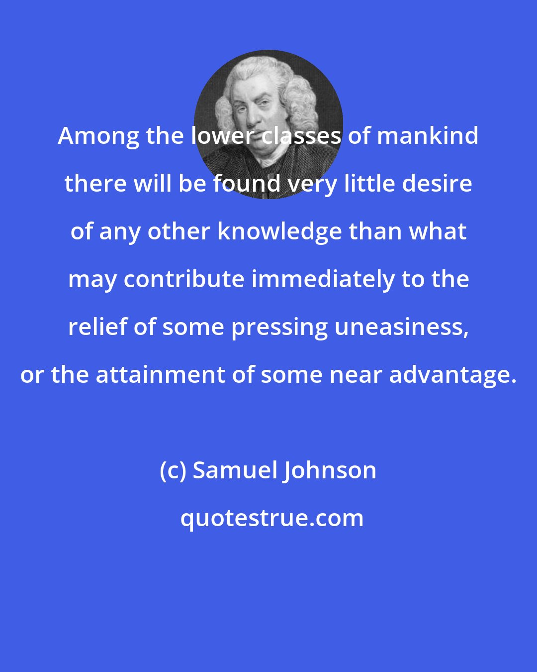 Samuel Johnson: Among the lower classes of mankind there will be found very little desire of any other knowledge than what may contribute immediately to the relief of some pressing uneasiness, or the attainment of some near advantage.