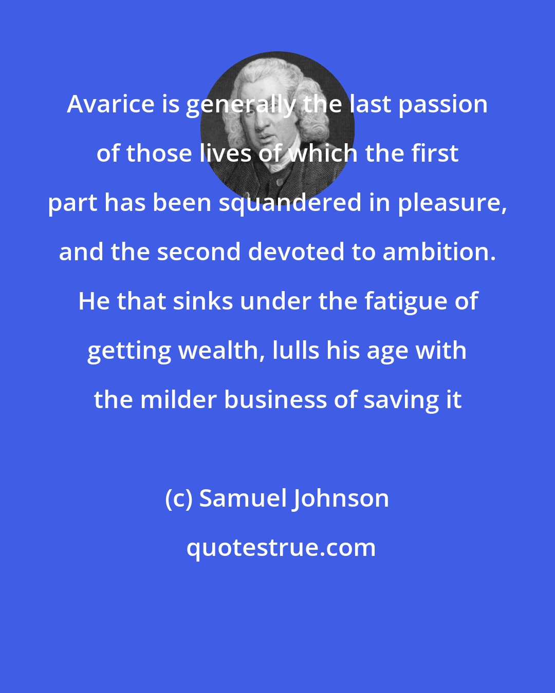 Samuel Johnson: Avarice is generally the last passion of those lives of which the first part has been squandered in pleasure, and the second devoted to ambition. He that sinks under the fatigue of getting wealth, lulls his age with the milder business of saving it