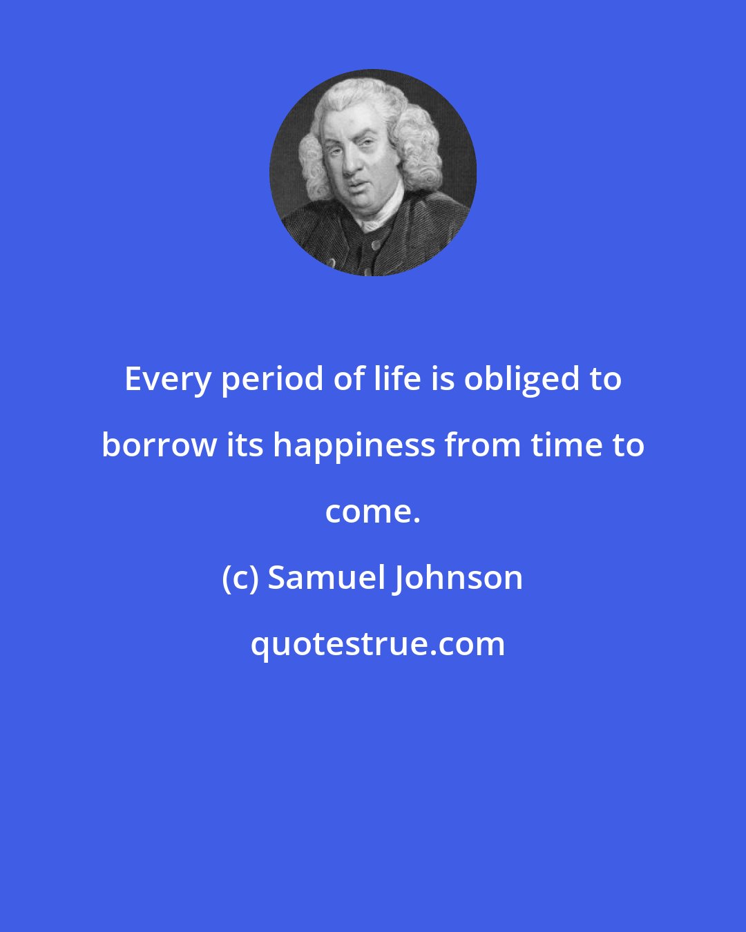 Samuel Johnson: Every period of life is obliged to borrow its happiness from time to come.
