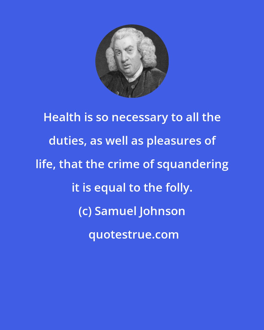 Samuel Johnson: Health is so necessary to all the duties, as well as pleasures of life, that the crime of squandering it is equal to the folly.