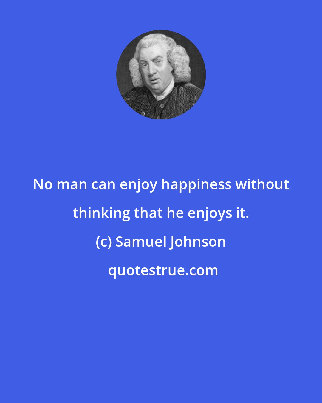 Samuel Johnson: No man can enjoy happiness without thinking that he enjoys it.