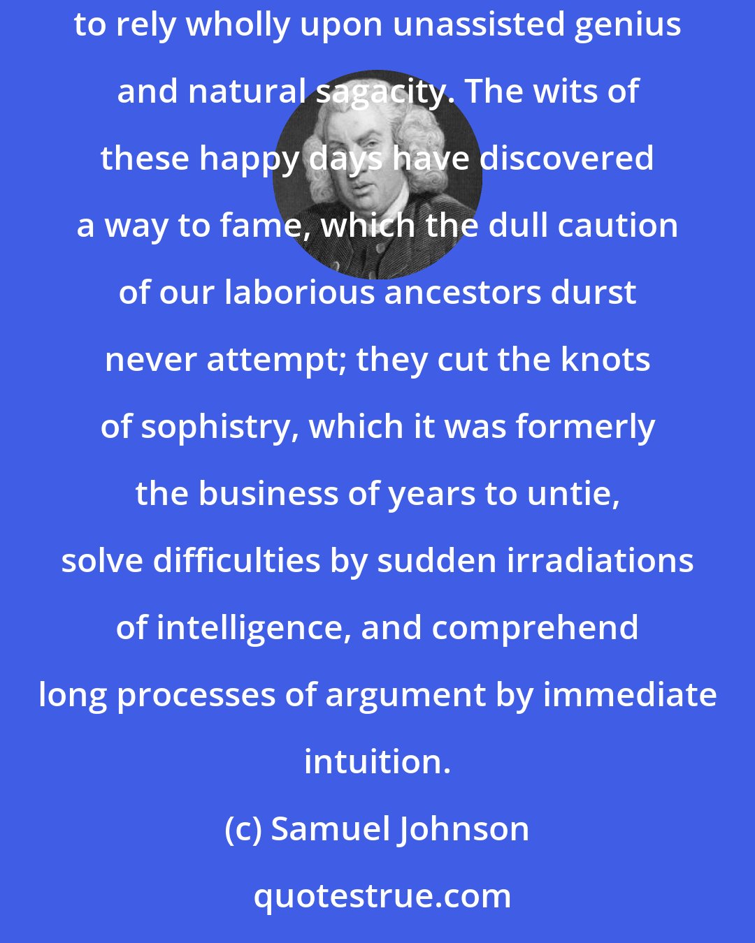 Samuel Johnson: The mental disease of the present generation is impatience of study, contempt of the great masters of ancient wisdom, and a disposition to rely wholly upon unassisted genius and natural sagacity. The wits of these happy days have discovered a way to fame, which the dull caution of our laborious ancestors durst never attempt; they cut the knots of sophistry, which it was formerly the business of years to untie, solve difficulties by sudden irradiations of intelligence, and comprehend long processes of argument by immediate intuition.