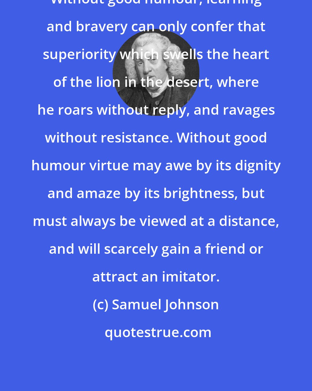Samuel Johnson: Without good humour, learning and bravery can only confer that superiority which swells the heart of the lion in the desert, where he roars without reply, and ravages without resistance. Without good humour virtue may awe by its dignity and amaze by its brightness, but must always be viewed at a distance, and will scarcely gain a friend or attract an imitator.