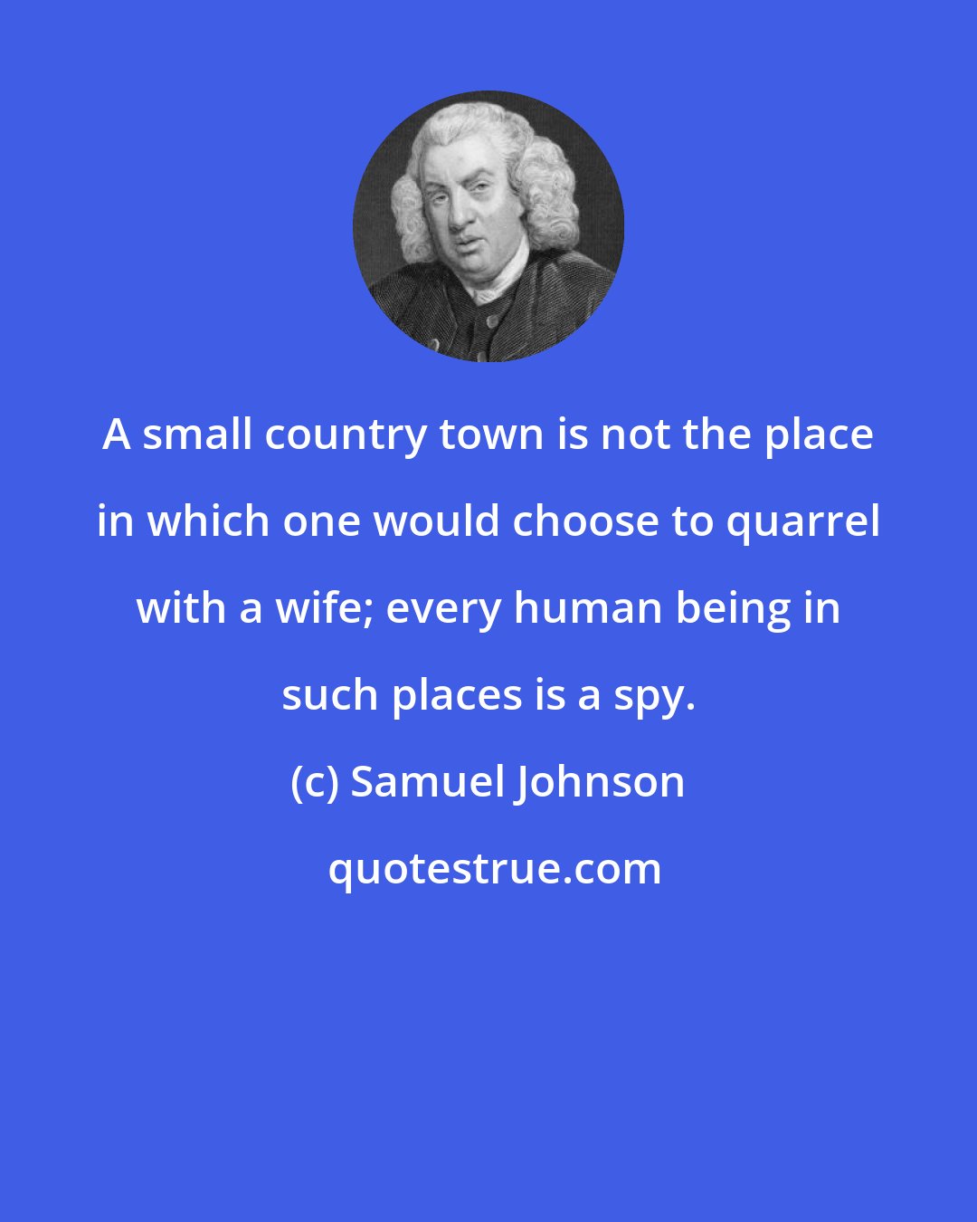 Samuel Johnson: A small country town is not the place in which one would choose to quarrel with a wife; every human being in such places is a spy.