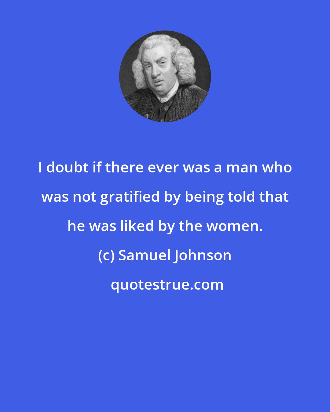 Samuel Johnson: I doubt if there ever was a man who was not gratified by being told that he was liked by the women.