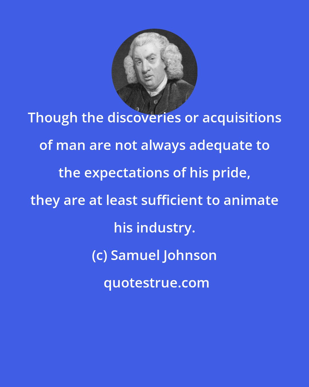 Samuel Johnson: Though the discoveries or acquisitions of man are not always adequate to the expectations of his pride, they are at least sufficient to animate his industry.
