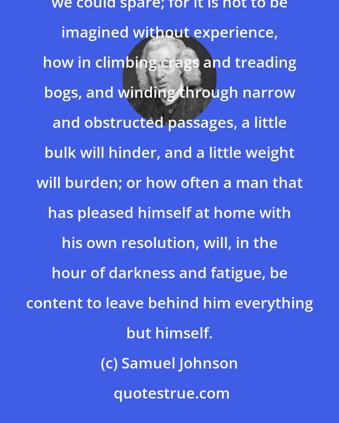 Samuel Johnson: We found in the course of our journey the convenience of having disencumbered ourselves, by laying aside whatever we could spare; for it is not to be imagined without experience, how in climbing crags and treading bogs, and winding through narrow and obstructed passages, a little bulk will hinder, and a little weight will burden; or how often a man that has pleased himself at home with his own resolution, will, in the hour of darkness and fatigue, be content to leave behind him everything but himself.