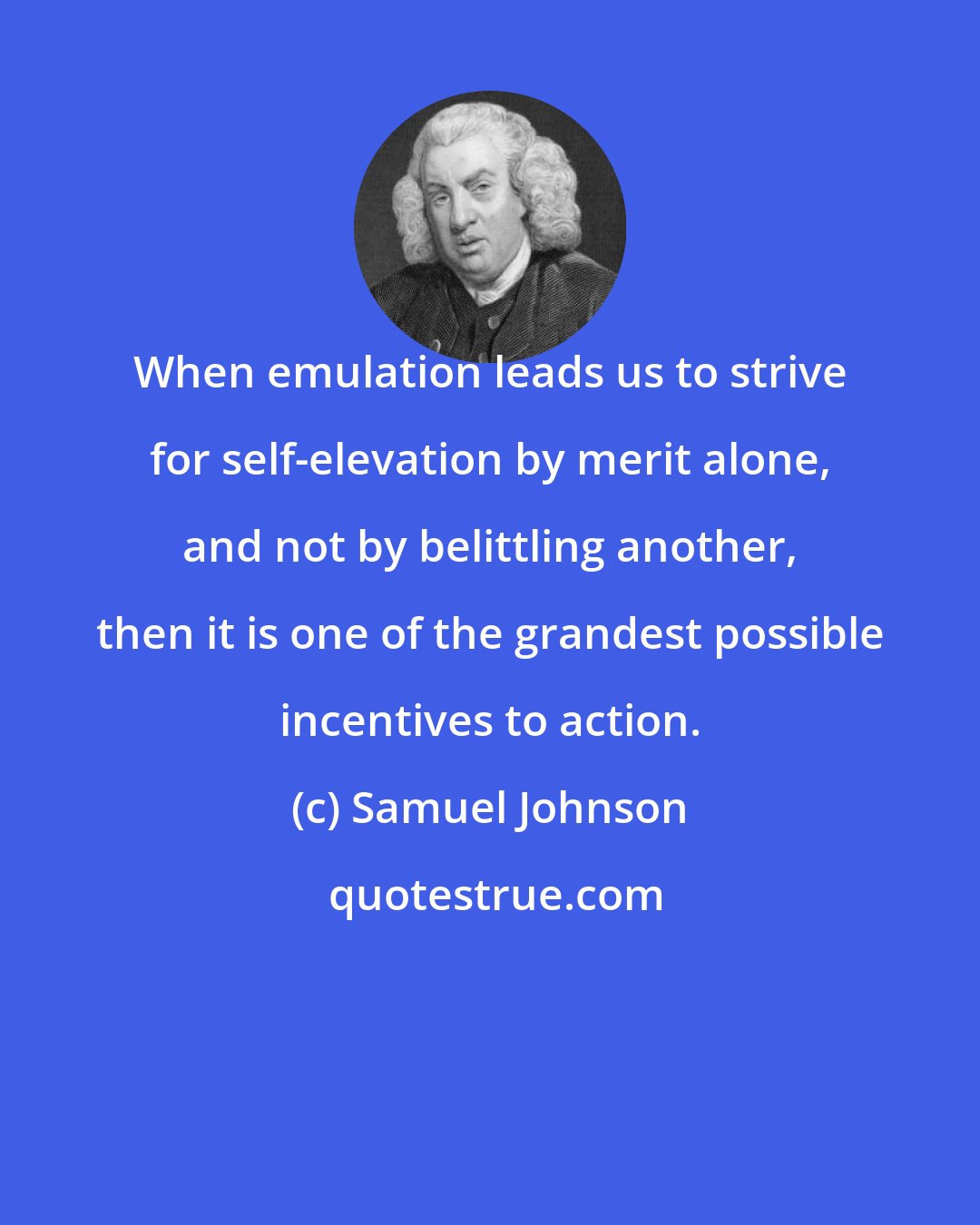 Samuel Johnson: When emulation leads us to strive for self-elevation by merit alone, and not by belittling another, then it is one of the grandest possible incentives to action.