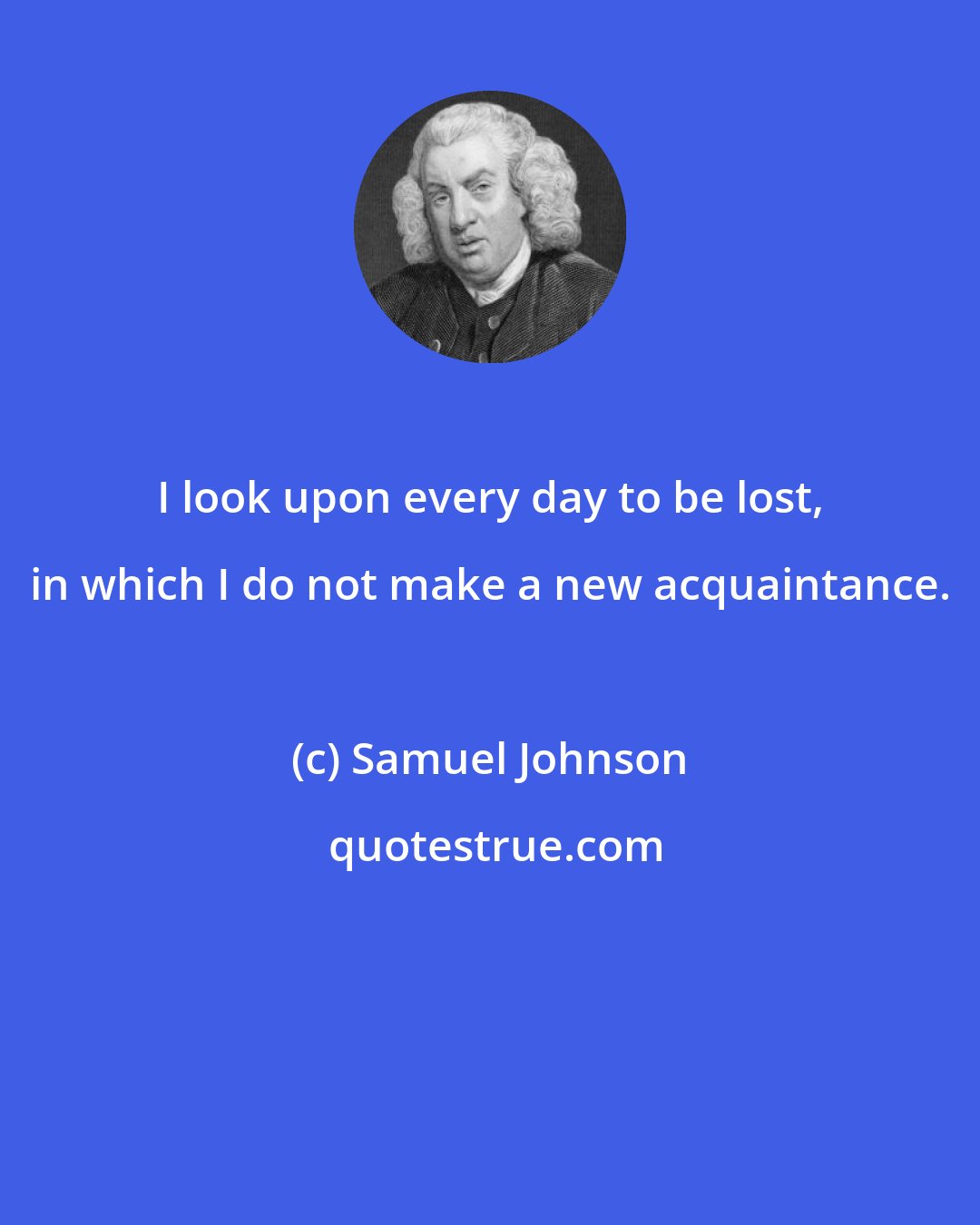 Samuel Johnson: I look upon every day to be lost, in which I do not make a new acquaintance.