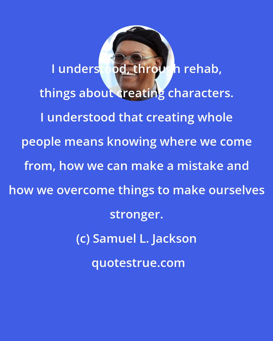 Samuel L. Jackson: I understood, through rehab, things about creating characters. I understood that creating whole people means knowing where we come from, how we can make a mistake and how we overcome things to make ourselves stronger.