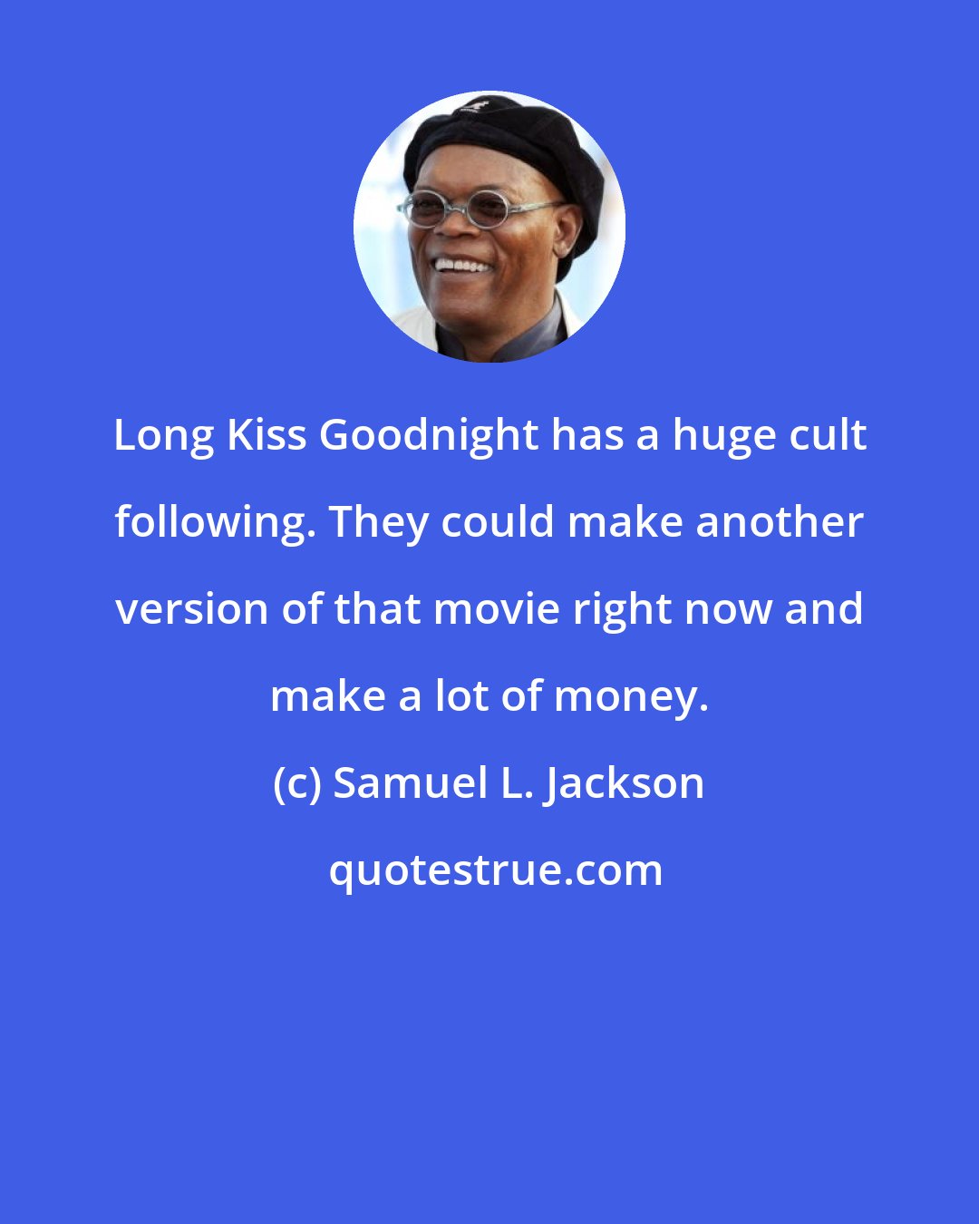 Samuel L. Jackson: Long Kiss Goodnight has a huge cult following. They could make another version of that movie right now and make a lot of money.