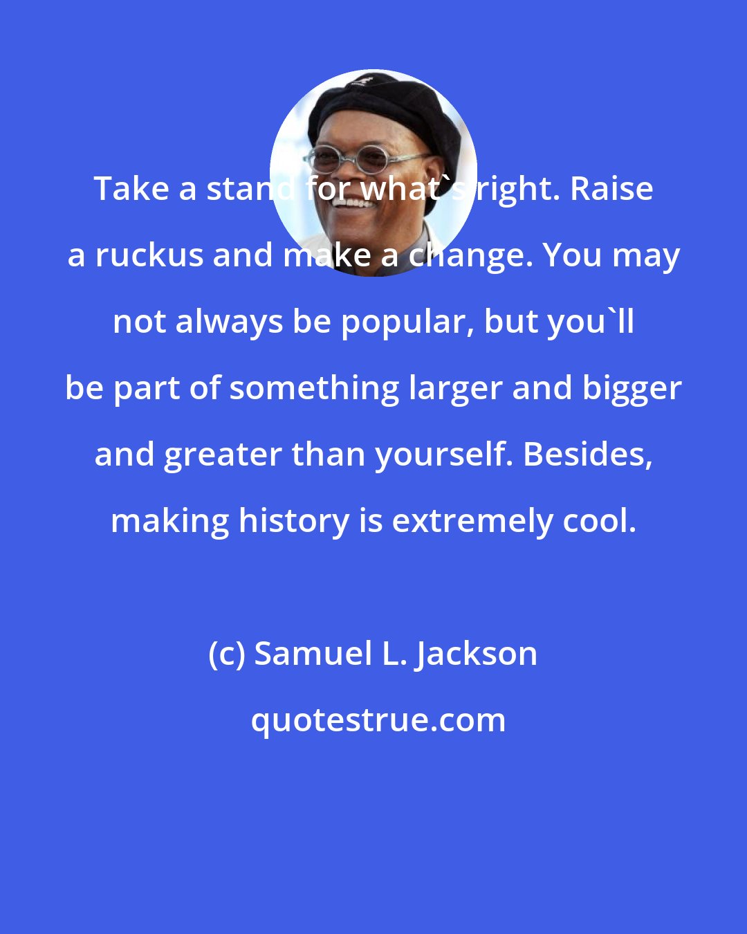 Samuel L. Jackson: Take a stand for what's right. Raise a ruckus and make a change. You may not always be popular, but you'll be part of something larger and bigger and greater than yourself. Besides, making history is extremely cool.