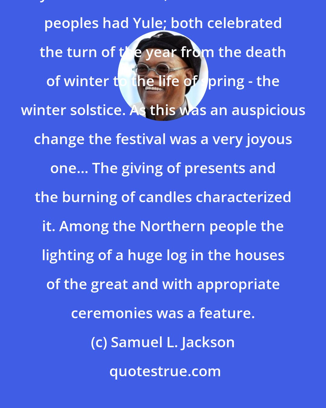Samuel L. Jackson: The Romans had, like other Pagan nations, a nature festival, called by them Saturnalia, and the Northern peoples had Yule; both celebrated the turn of the year from the death of winter to the life of spring - the winter solstice. As this was an auspicious change the festival was a very joyous one... The giving of presents and the burning of candles characterized it. Among the Northern people the lighting of a huge log in the houses of the great and with appropriate ceremonies was a feature.