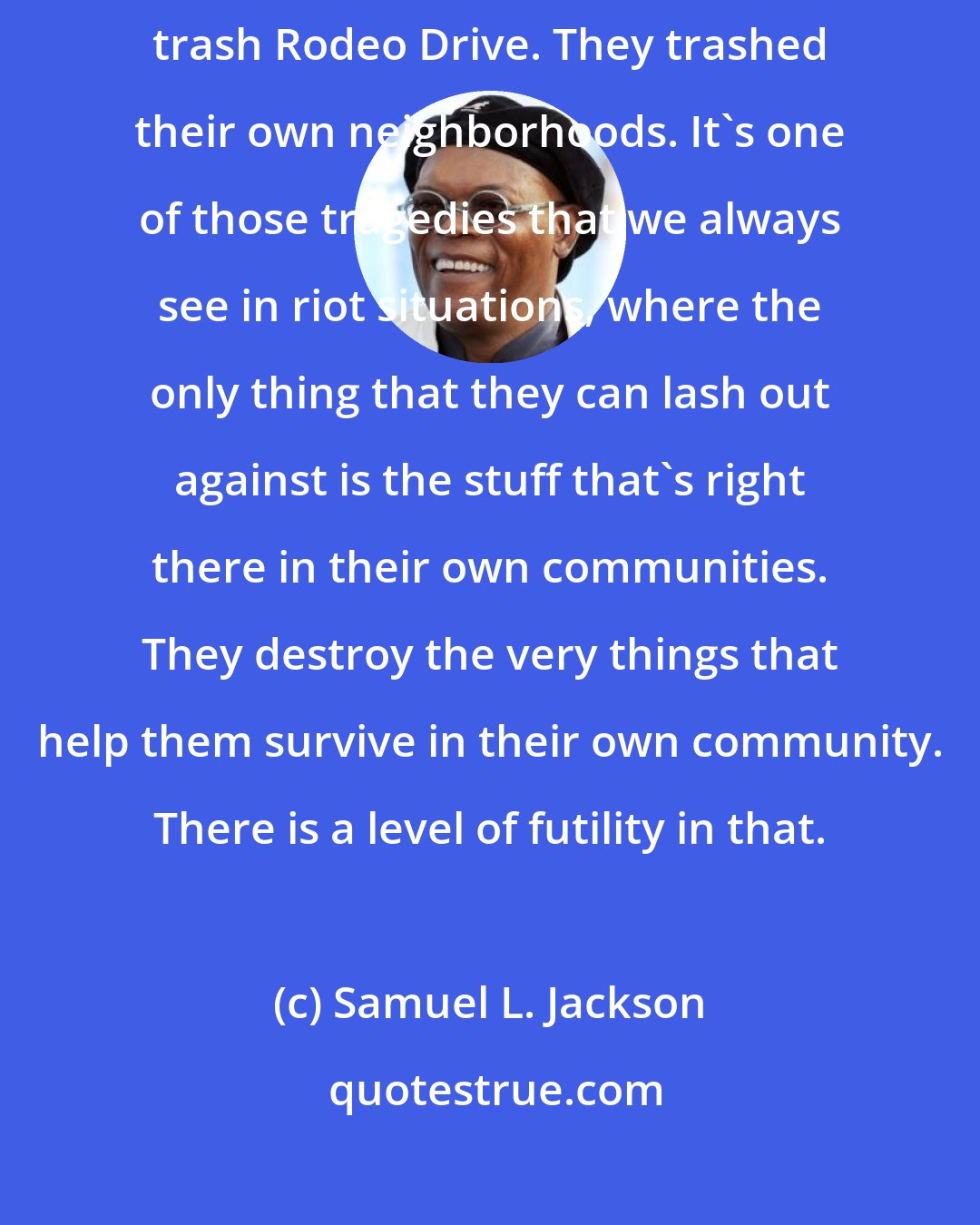 Samuel L. Jackson: When the riots happened in L.A., they didn't go to Beverly Hills to trash Rodeo Drive. They trashed their own neighborhoods. It's one of those tragedies that we always see in riot situations, where the only thing that they can lash out against is the stuff that's right there in their own communities. They destroy the very things that help them survive in their own community. There is a level of futility in that.