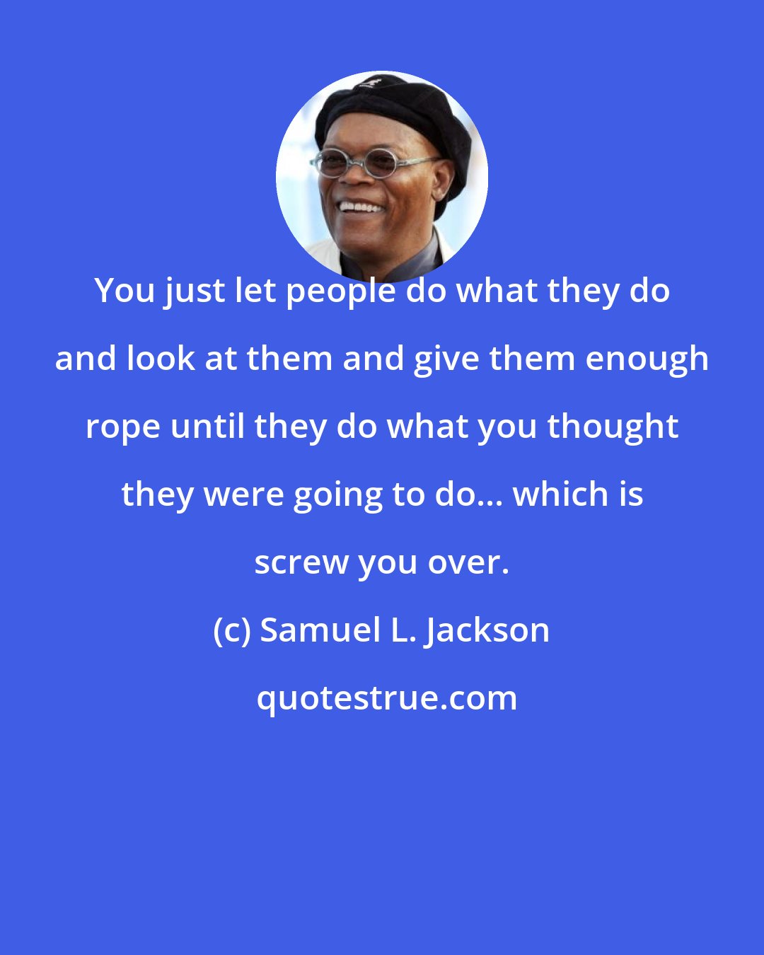 Samuel L. Jackson: You just let people do what they do and look at them and give them enough rope until they do what you thought they were going to do... which is screw you over.