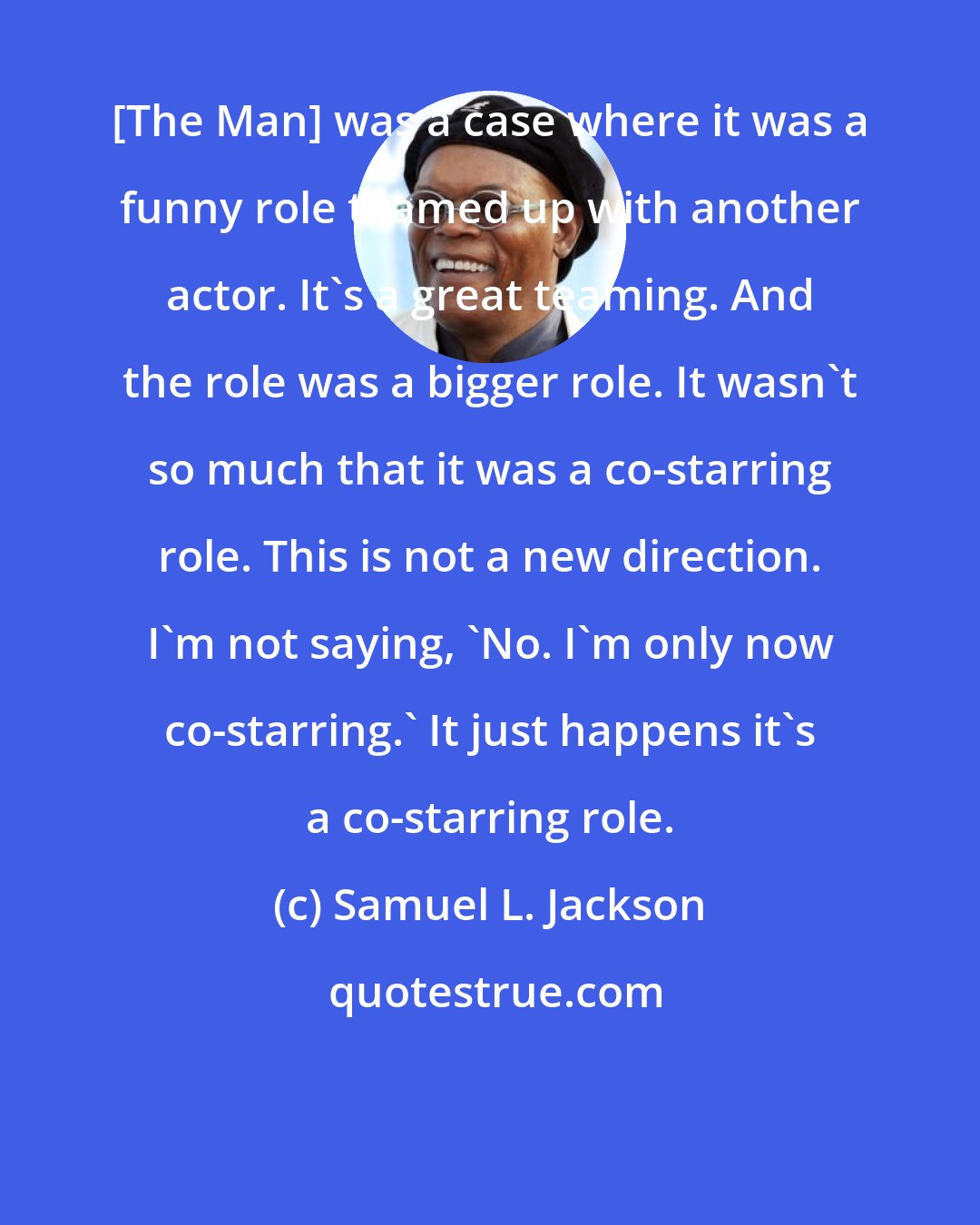 Samuel L. Jackson: [The Man] was a case where it was a funny role teamed up with another actor. It's a great teaming. And the role was a bigger role. It wasn't so much that it was a co-starring role. This is not a new direction. I'm not saying, 'No. I'm only now co-starring.' It just happens it's a co-starring role.