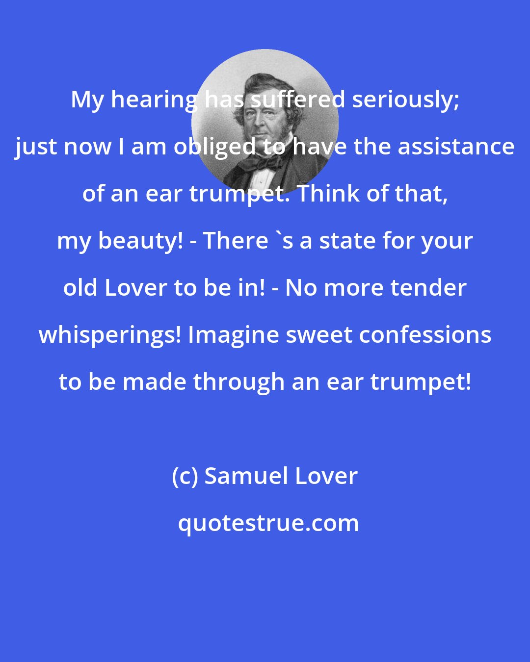 Samuel Lover: My hearing has suffered seriously; just now I am obliged to have the assistance of an ear trumpet. Think of that, my beauty! - There 's a state for your old Lover to be in! - No more tender whisperings! Imagine sweet confessions to be made through an ear trumpet!