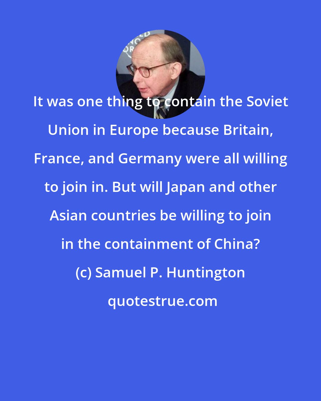 Samuel P. Huntington: It was one thing to contain the Soviet Union in Europe because Britain, France, and Germany were all willing to join in. But will Japan and other Asian countries be willing to join in the containment of China?
