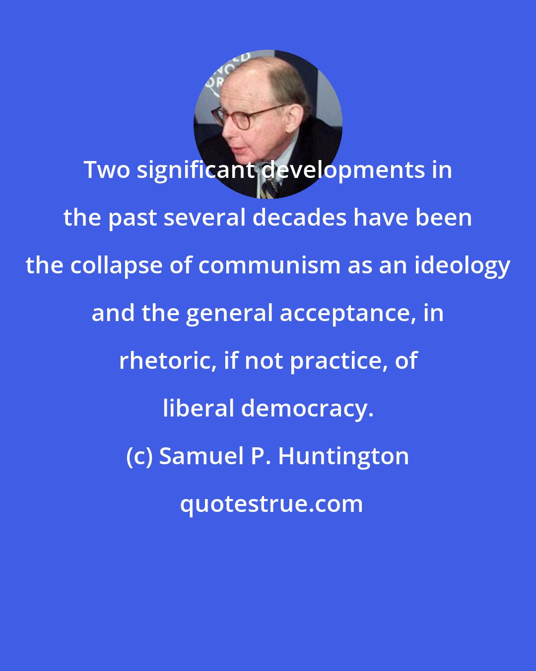 Samuel P. Huntington: Two significant developments in the past several decades have been the collapse of communism as an ideology and the general acceptance, in rhetoric, if not practice, of liberal democracy.