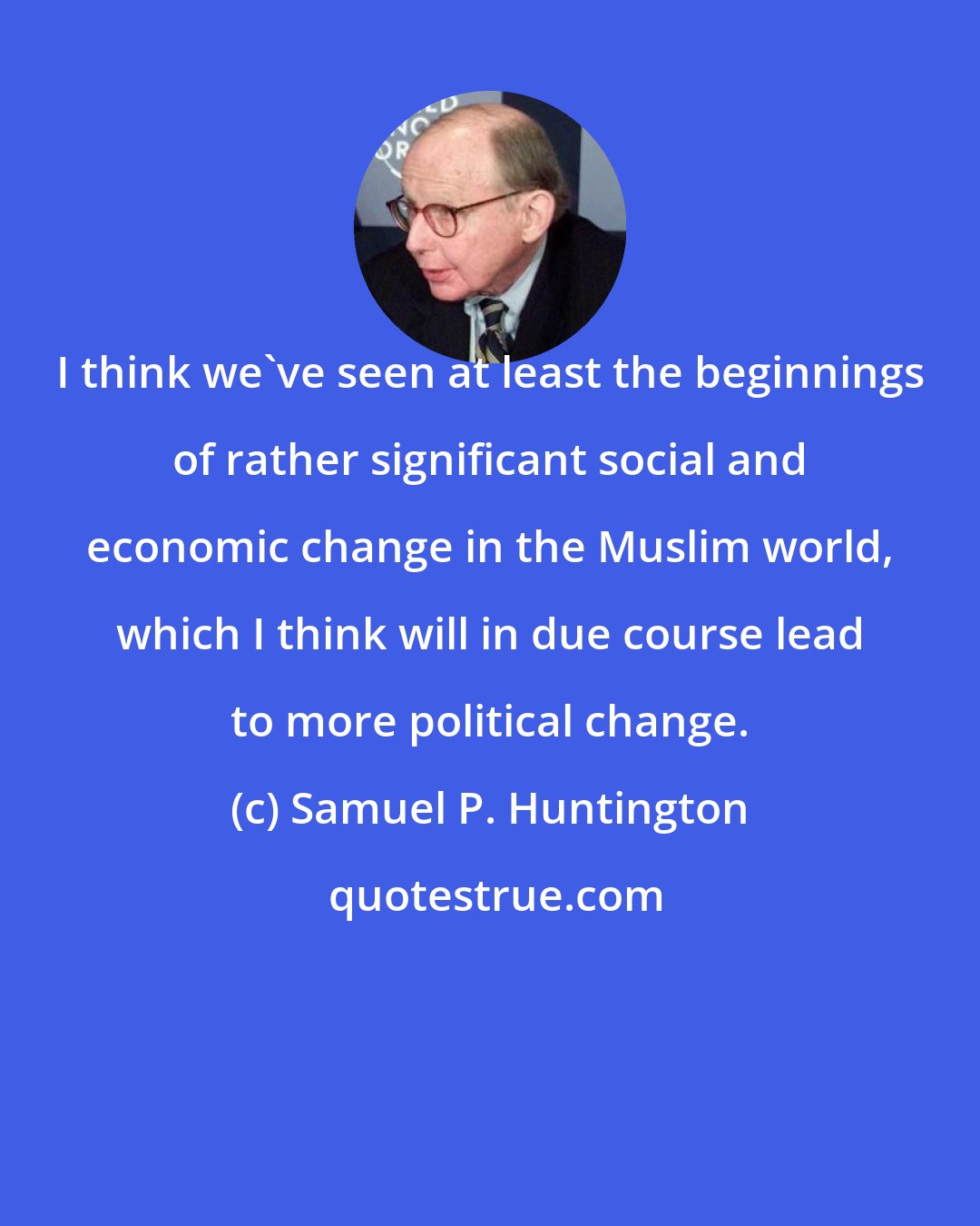 Samuel P. Huntington: I think we've seen at least the beginnings of rather significant social and economic change in the Muslim world, which I think will in due course lead to more political change.