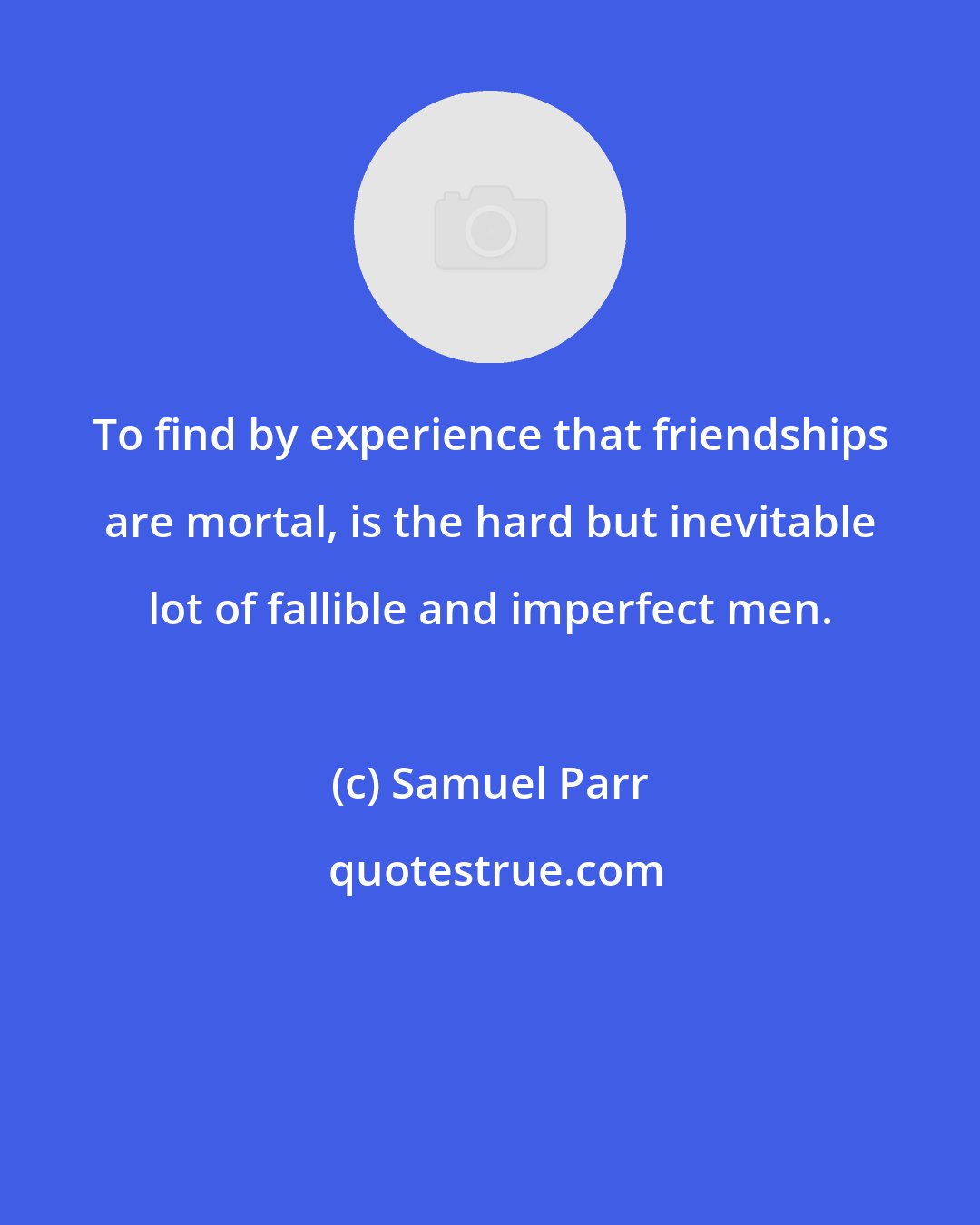 Samuel Parr: To find by experience that friendships are mortal, is the hard but inevitable lot of fallible and imperfect men.