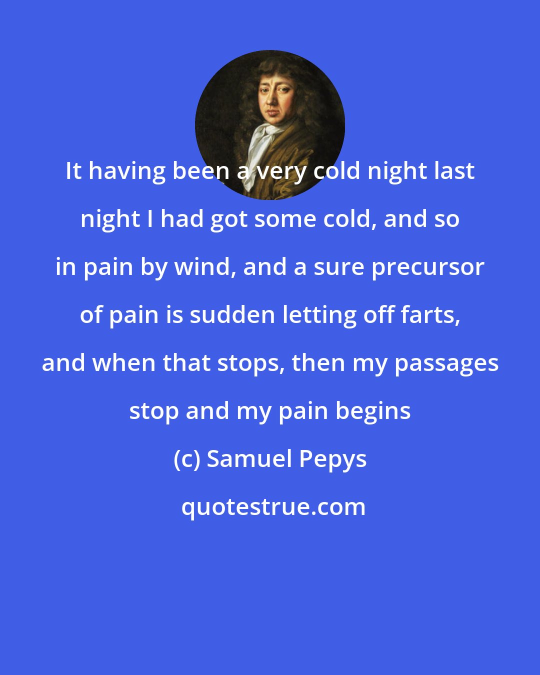 Samuel Pepys: It having been a very cold night last night I had got some cold, and so in pain by wind, and a sure precursor of pain is sudden letting off farts, and when that stops, then my passages stop and my pain begins