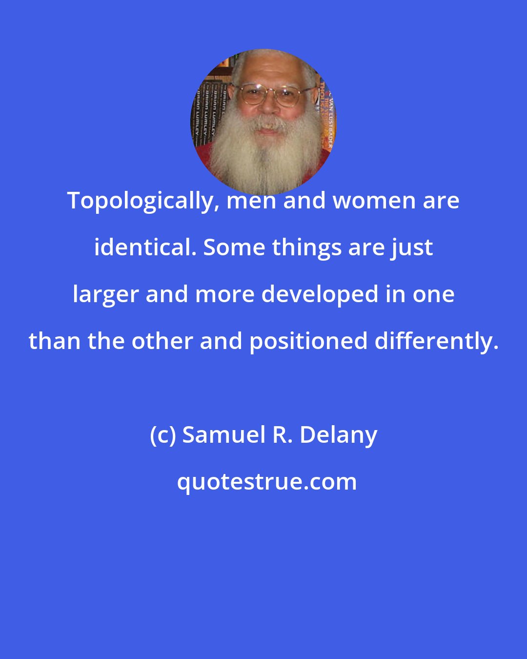 Samuel R. Delany: Topologically, men and women are identical. Some things are just larger and more developed in one than the other and positioned differently.