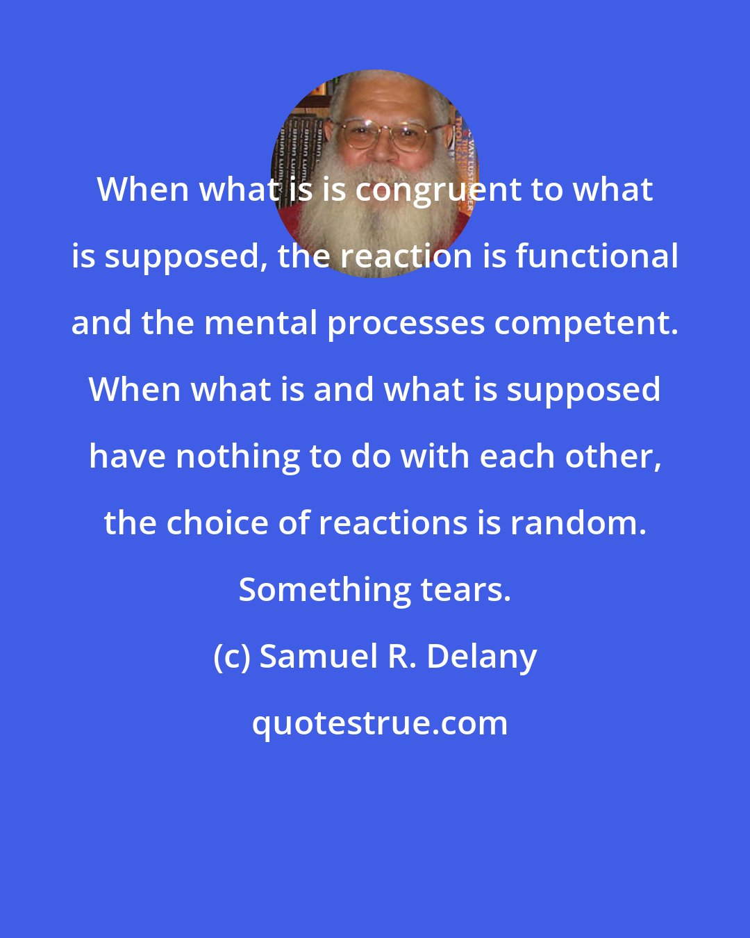 Samuel R. Delany: When what is is congruent to what is supposed, the reaction is functional and the mental processes competent. When what is and what is supposed have nothing to do with each other, the choice of reactions is random. Something tears.