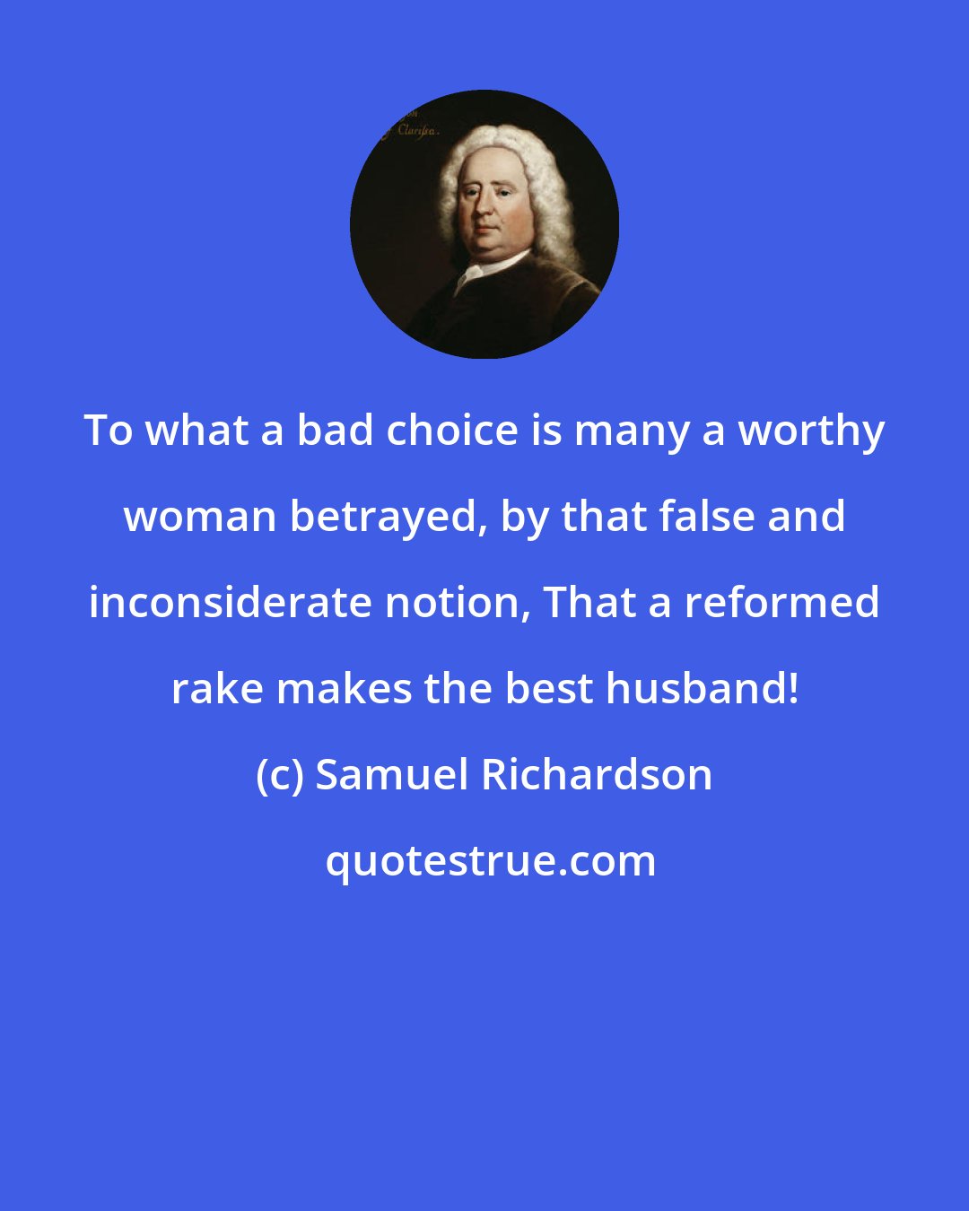 Samuel Richardson: To what a bad choice is many a worthy woman betrayed, by that false and inconsiderate notion, That a reformed rake makes the best husband!