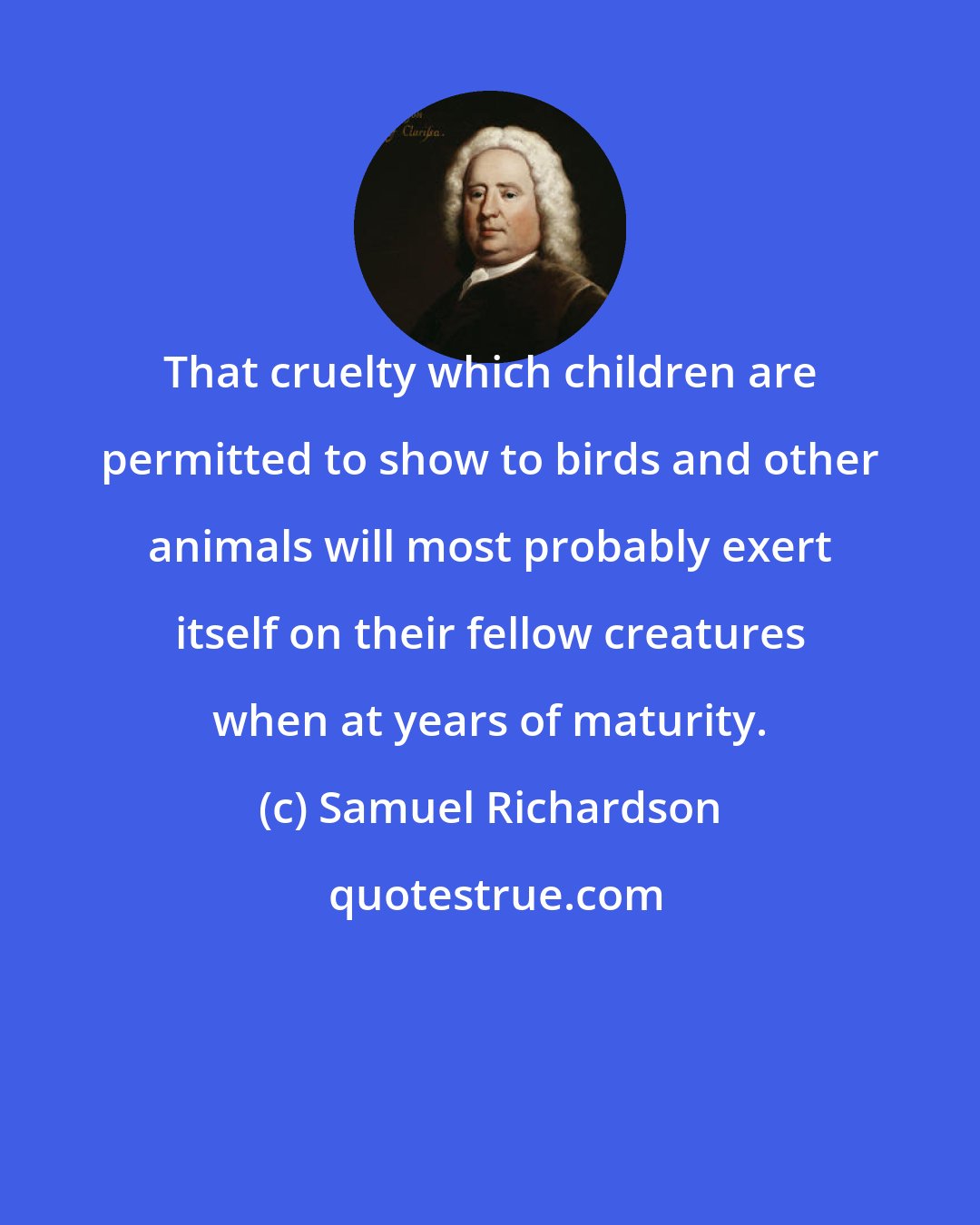 Samuel Richardson: That cruelty which children are permitted to show to birds and other animals will most probably exert itself on their fellow creatures when at years of maturity.