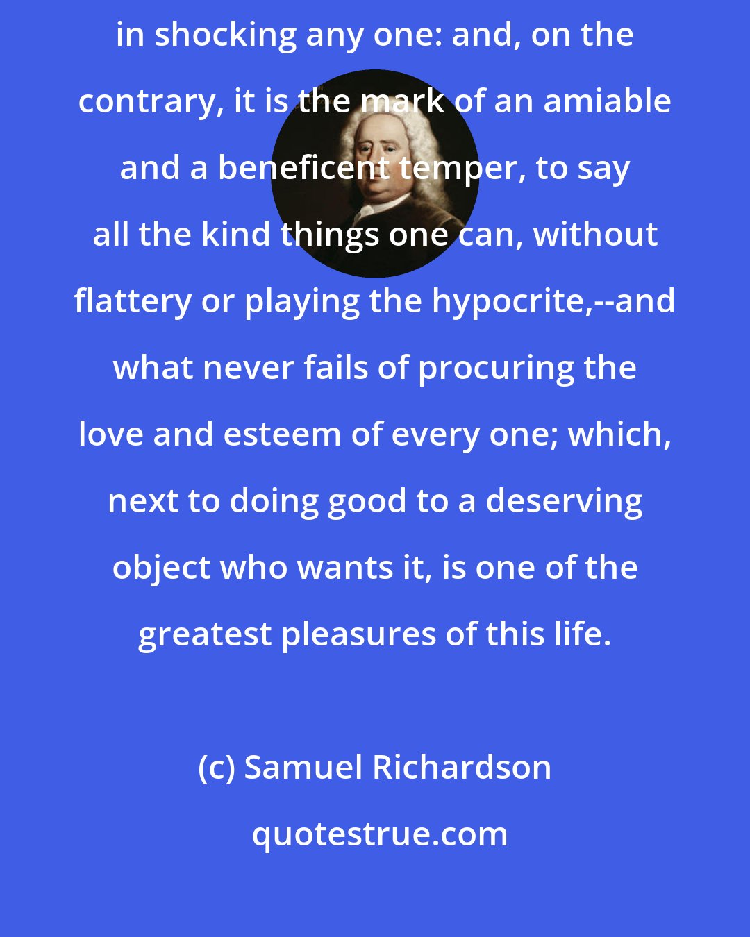 Samuel Richardson: Tis a barbarous temper, and a sign of a very ill nature, to take delight in shocking any one: and, on the contrary, it is the mark of an amiable and a beneficent temper, to say all the kind things one can, without flattery or playing the hypocrite,--and what never fails of procuring the love and esteem of every one; which, next to doing good to a deserving object who wants it, is one of the greatest pleasures of this life.