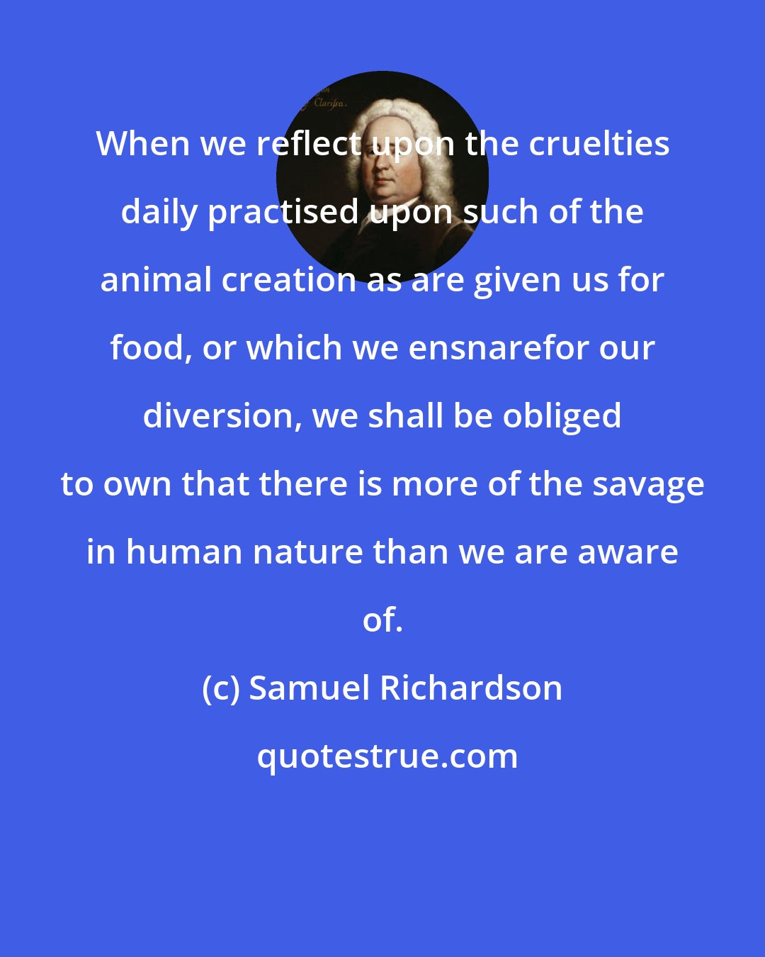 Samuel Richardson: When we reflect upon the cruelties daily practised upon such of the animal creation as are given us for food, or which we ensnarefor our diversion, we shall be obliged to own that there is more of the savage in human nature than we are aware of.