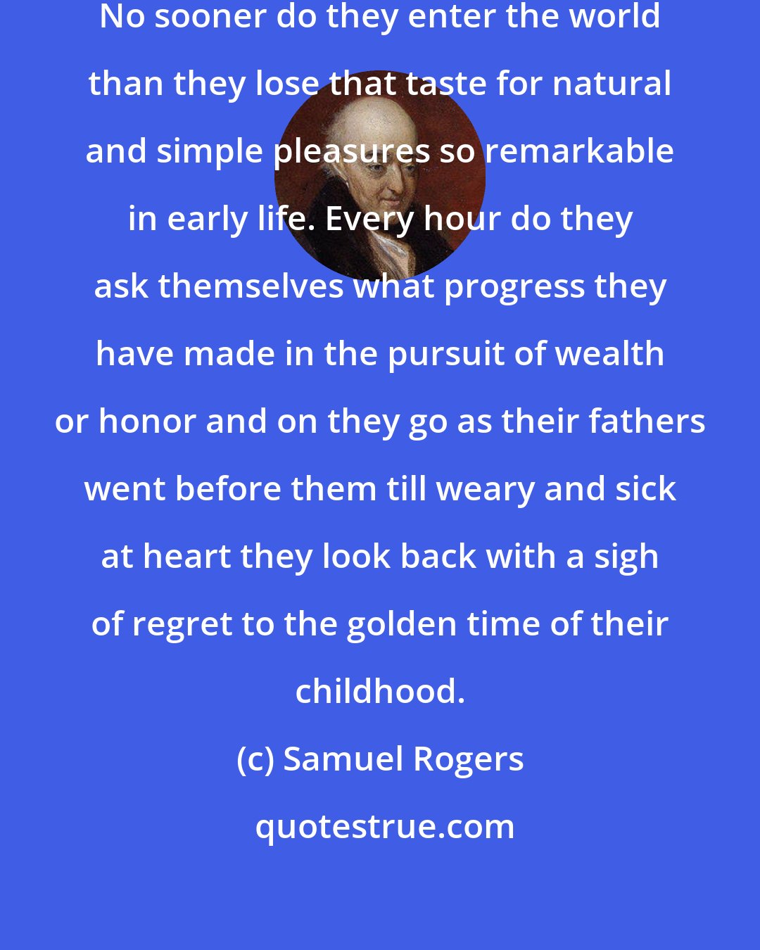 Samuel Rogers: Almost all men are over anxious. No sooner do they enter the world than they lose that taste for natural and simple pleasures so remarkable in early life. Every hour do they ask themselves what progress they have made in the pursuit of wealth or honor and on they go as their fathers went before them till weary and sick at heart they look back with a sigh of regret to the golden time of their childhood.