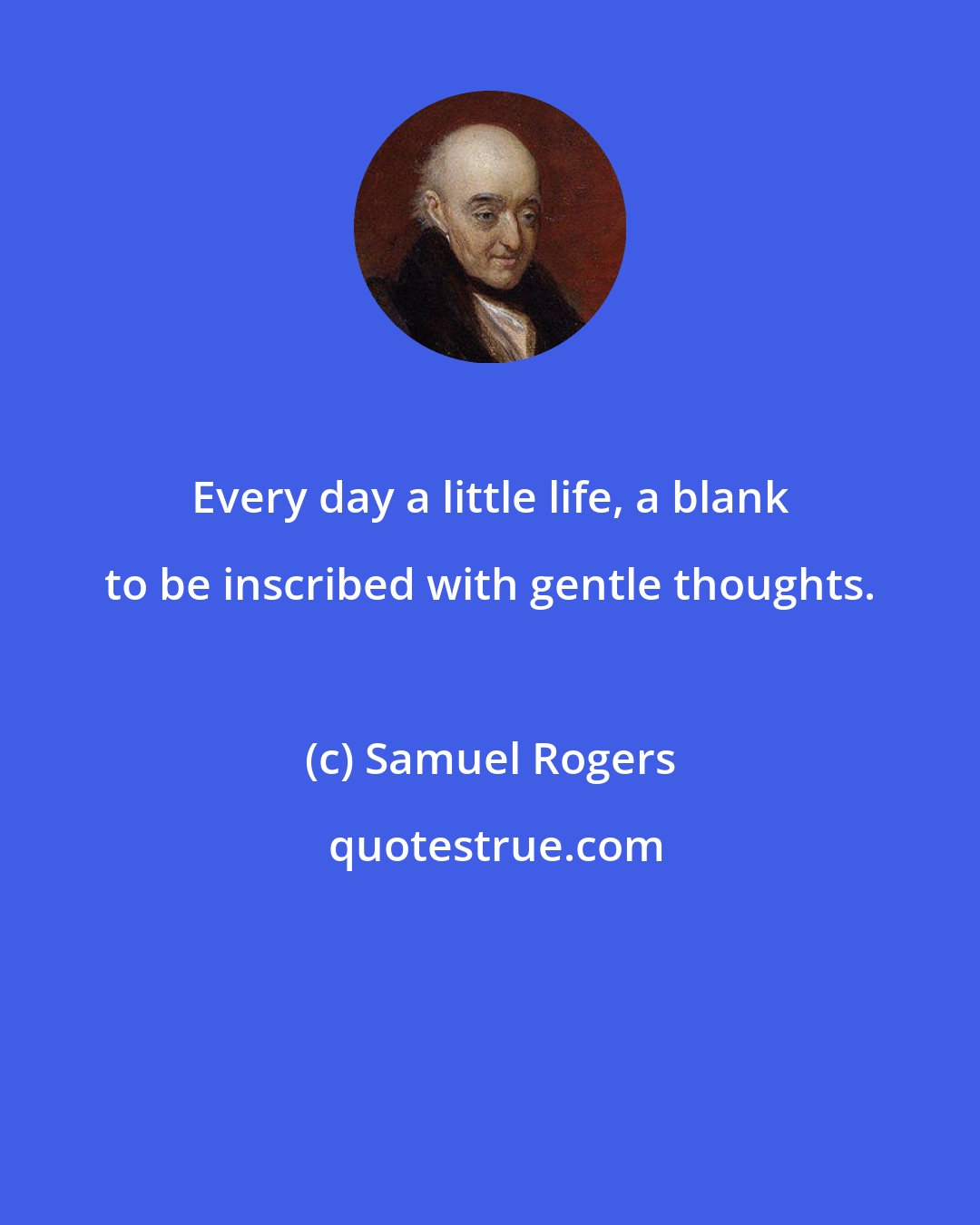 Samuel Rogers: Every day a little life, a blank to be inscribed with gentle thoughts.
