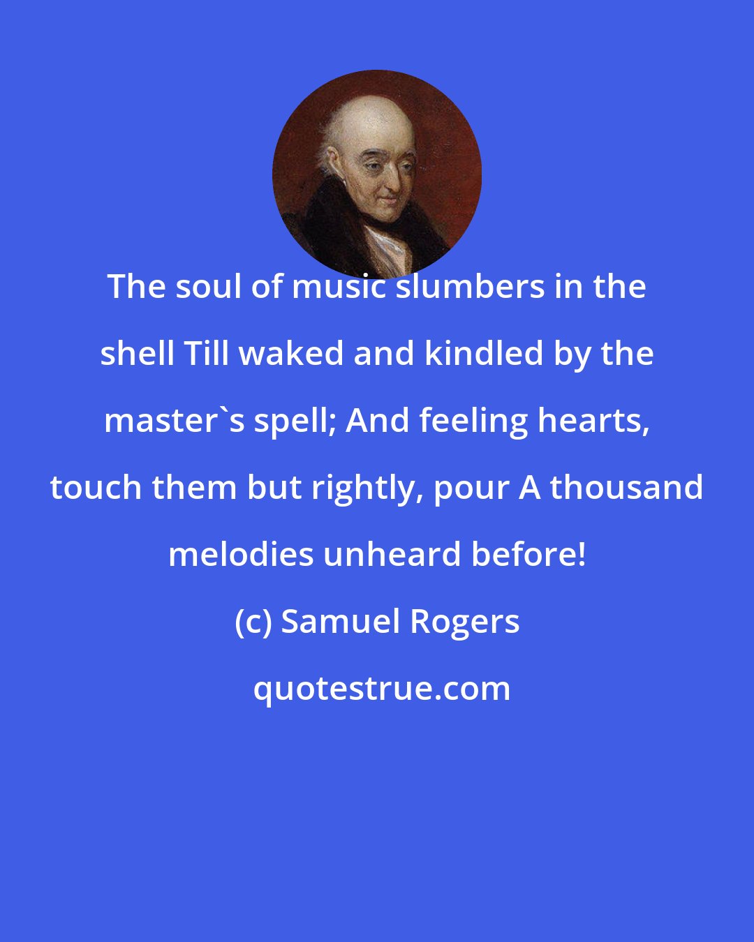 Samuel Rogers: The soul of music slumbers in the shell Till waked and kindled by the master's spell; And feeling hearts, touch them but rightly, pour A thousand melodies unheard before!