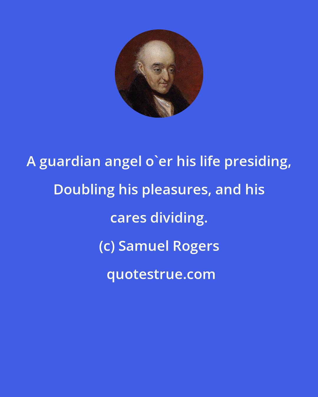 Samuel Rogers: A guardian angel o'er his life presiding, Doubling his pleasures, and his cares dividing.