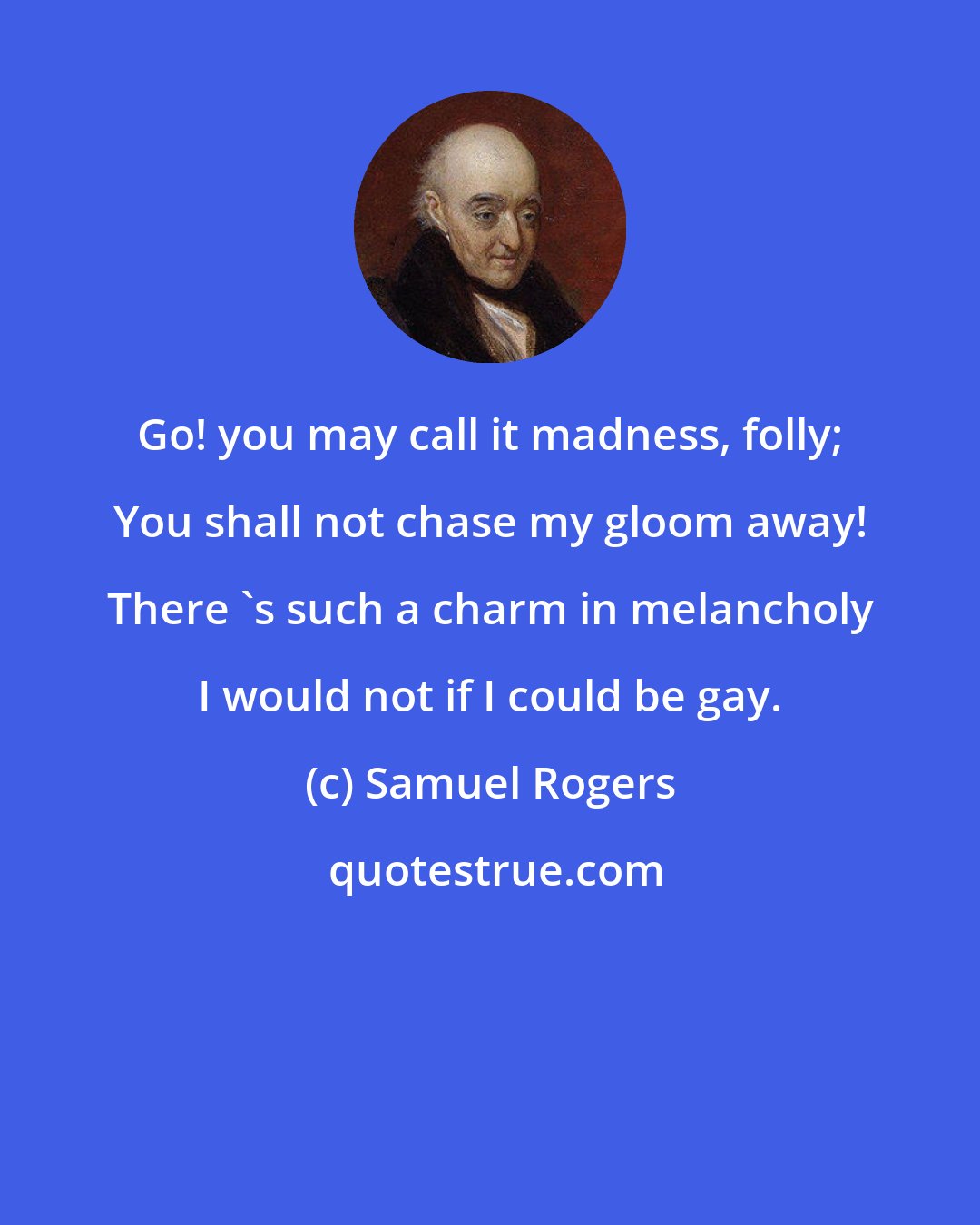 Samuel Rogers: Go! you may call it madness, folly; You shall not chase my gloom away! There 's such a charm in melancholy I would not if I could be gay.