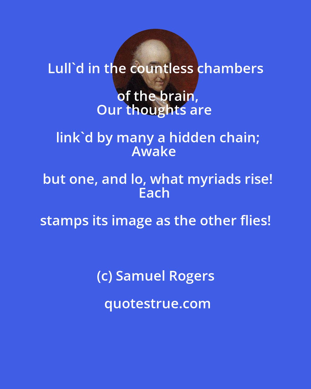 Samuel Rogers: Lull'd in the countless chambers of the brain,
Our thoughts are link'd by many a hidden chain;
Awake but one, and lo, what myriads rise!
Each stamps its image as the other flies!