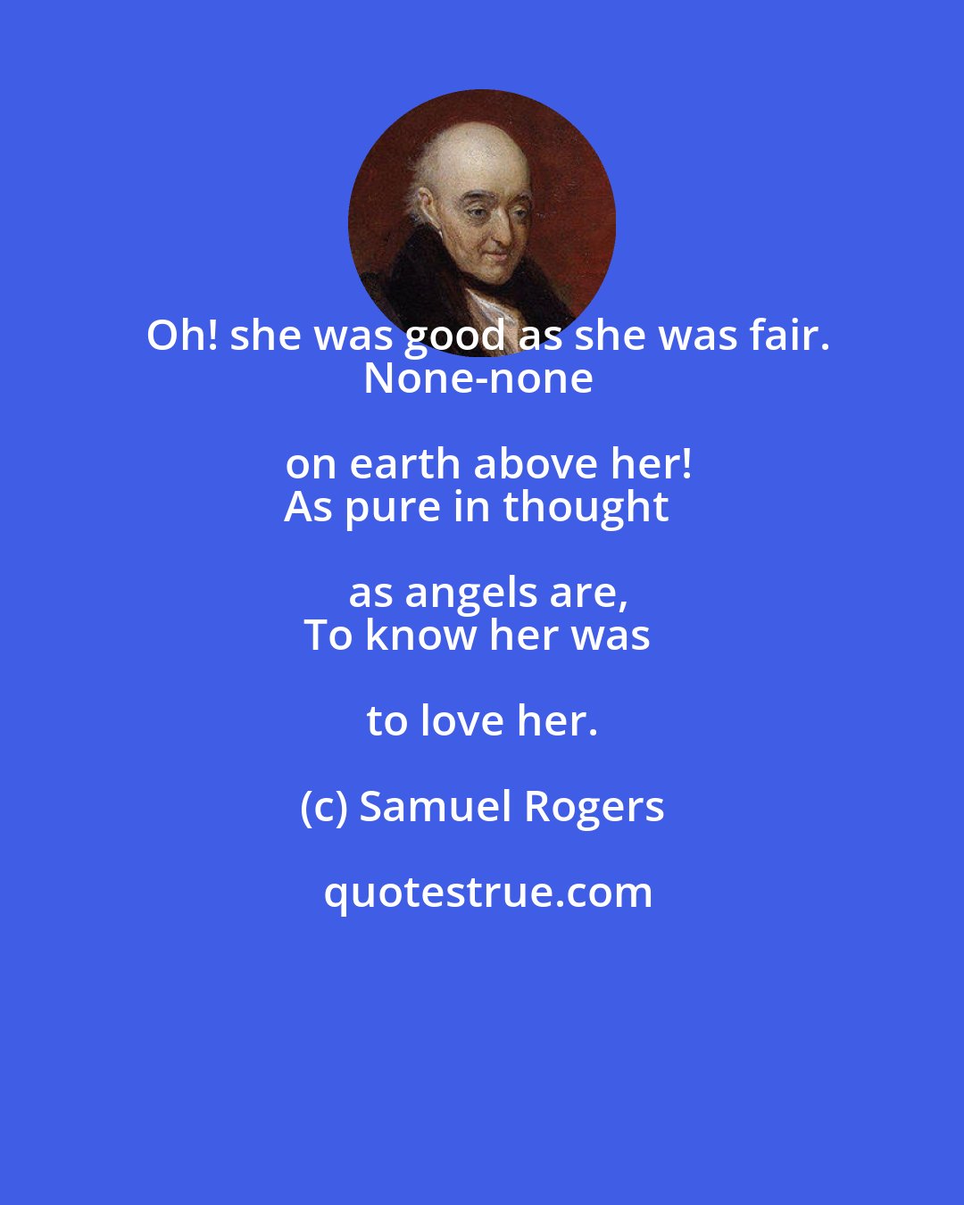 Samuel Rogers: Oh! she was good as she was fair.
None-none on earth above her!
As pure in thought as angels are,
To know her was to love her.
