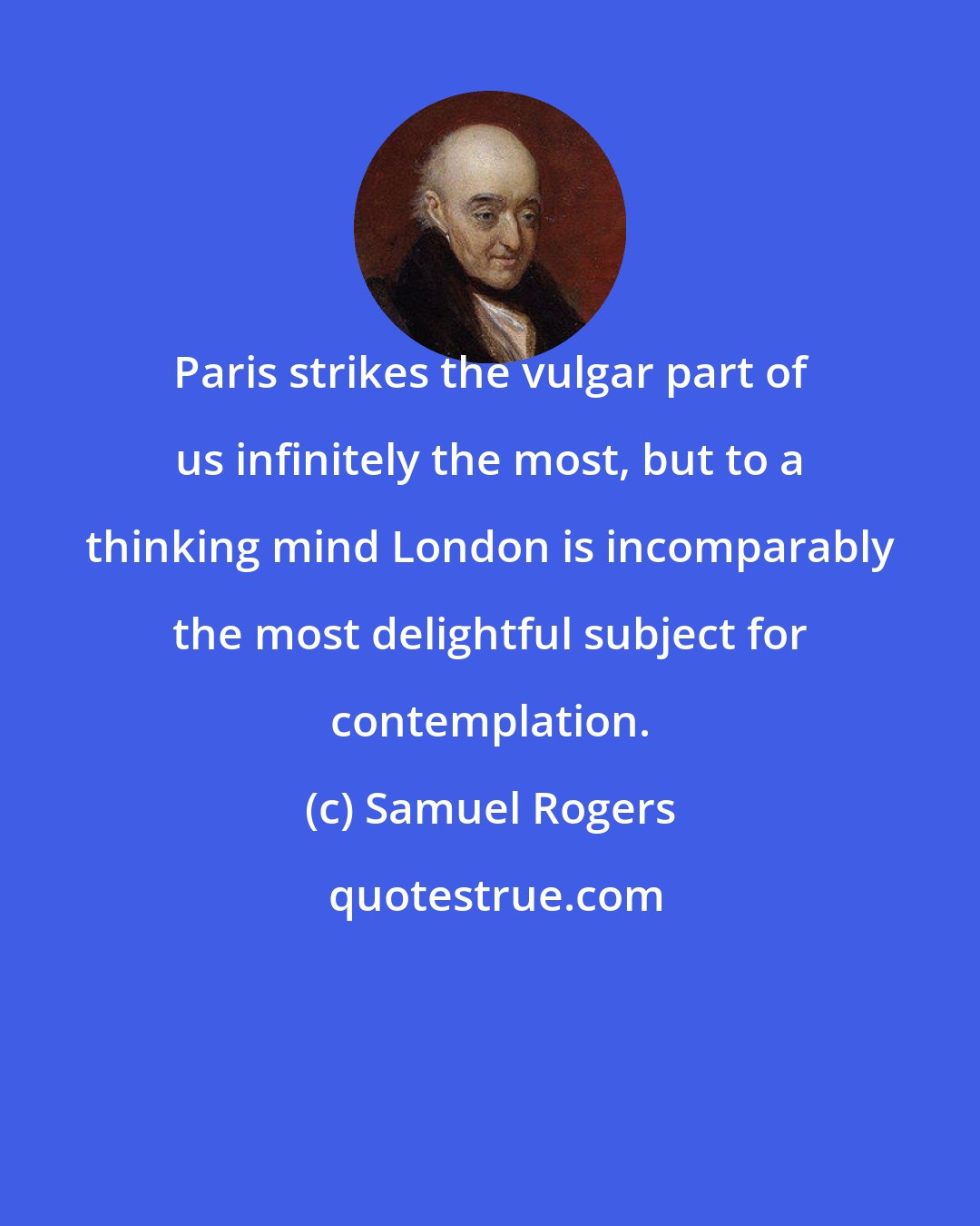 Samuel Rogers: Paris strikes the vulgar part of us infinitely the most, but to a thinking mind London is incomparably the most delightful subject for contemplation.