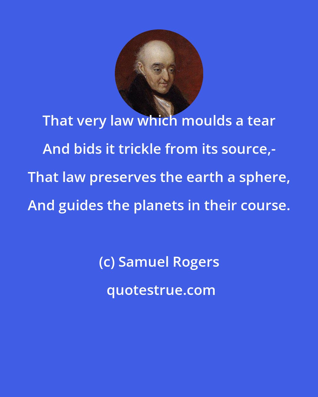 Samuel Rogers: That very law which moulds a tear And bids it trickle from its source,- That law preserves the earth a sphere, And guides the planets in their course.